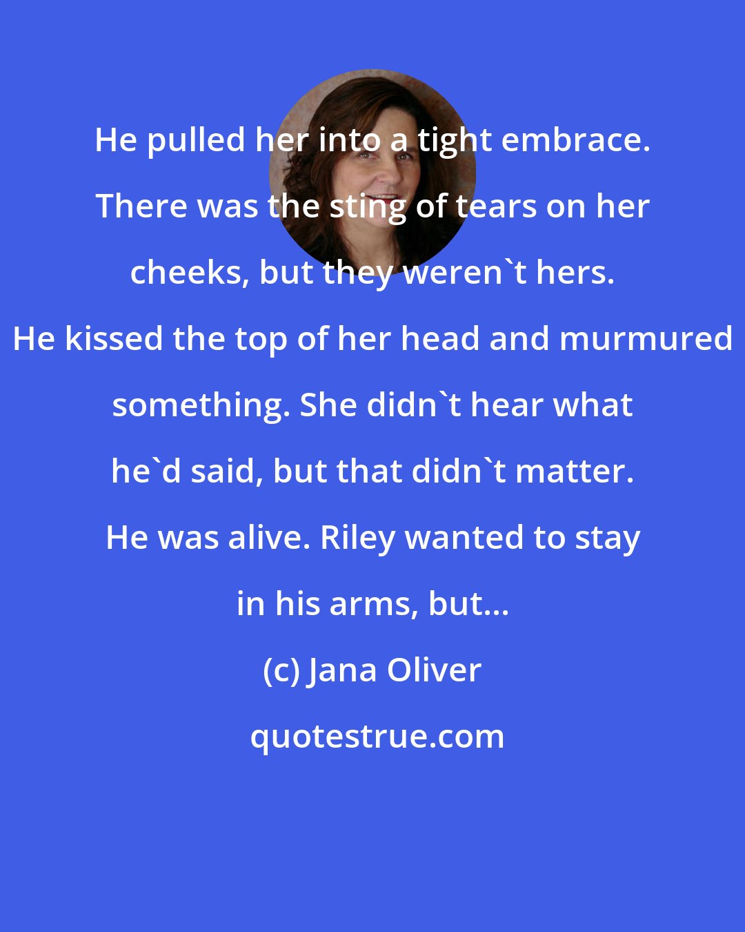 Jana Oliver: He pulled her into a tight embrace. There was the sting of tears on her cheeks, but they weren't hers. He kissed the top of her head and murmured something. She didn't hear what he'd said, but that didn't matter. He was alive. Riley wanted to stay in his arms, but...