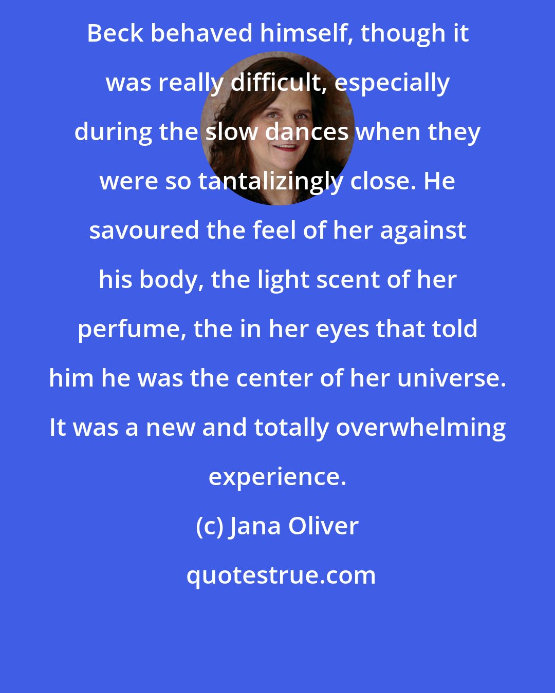 Jana Oliver: Beck behaved himself, though it was really difficult, especially during the slow dances when they were so tantalizingly close. He savoured the feel of her against his body, the light scent of her perfume, the in her eyes that told him he was the center of her universe. It was a new and totally overwhelming experience.