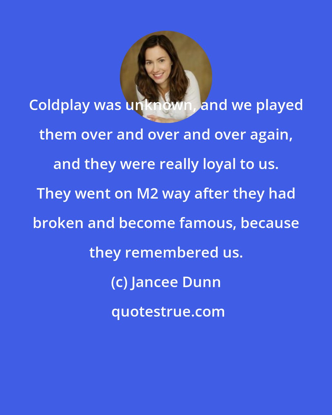 Jancee Dunn: Coldplay was unknown, and we played them over and over and over again, and they were really loyal to us. They went on M2 way after they had broken and become famous, because they remembered us.