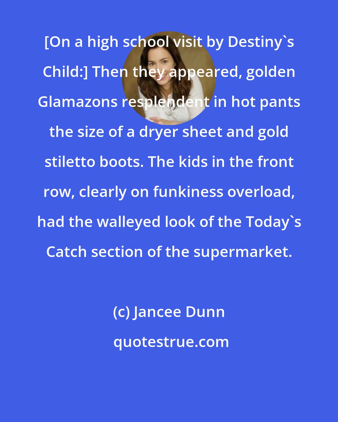 Jancee Dunn: [On a high school visit by Destiny's Child:] Then they appeared, golden Glamazons resplendent in hot pants the size of a dryer sheet and gold stiletto boots. The kids in the front row, clearly on funkiness overload, had the walleyed look of the Today's Catch section of the supermarket.