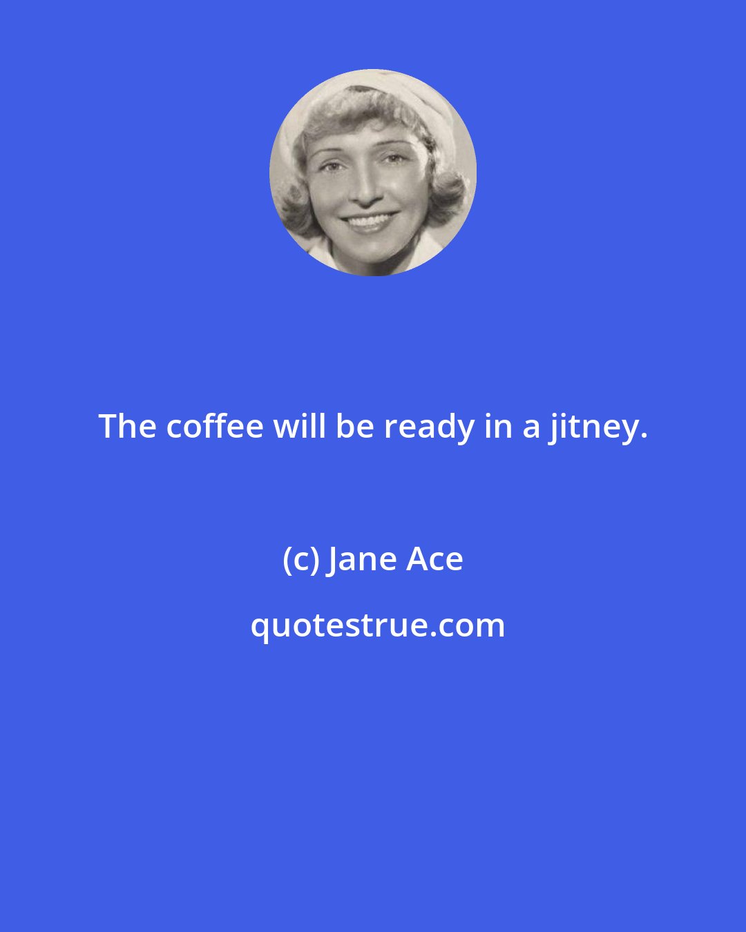 Jane Ace: The coffee will be ready in a jitney.