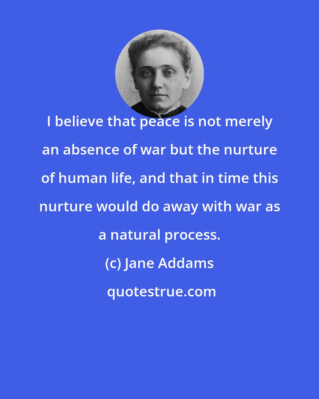 Jane Addams: I believe that peace is not merely an absence of war but the nurture of human life, and that in time this nurture would do away with war as a natural process.