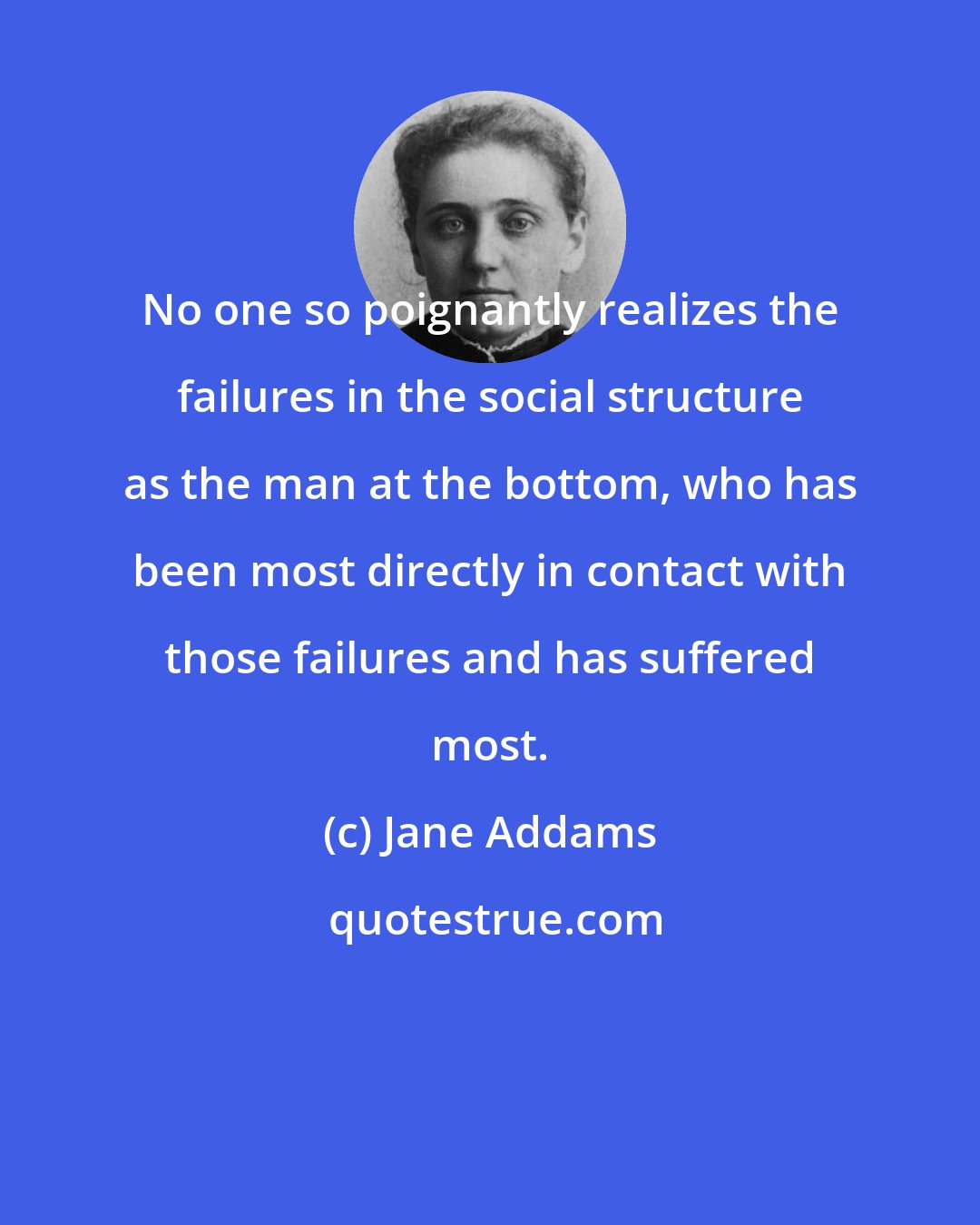 Jane Addams: No one so poignantly realizes the failures in the social structure as the man at the bottom, who has been most directly in contact with those failures and has suffered most.