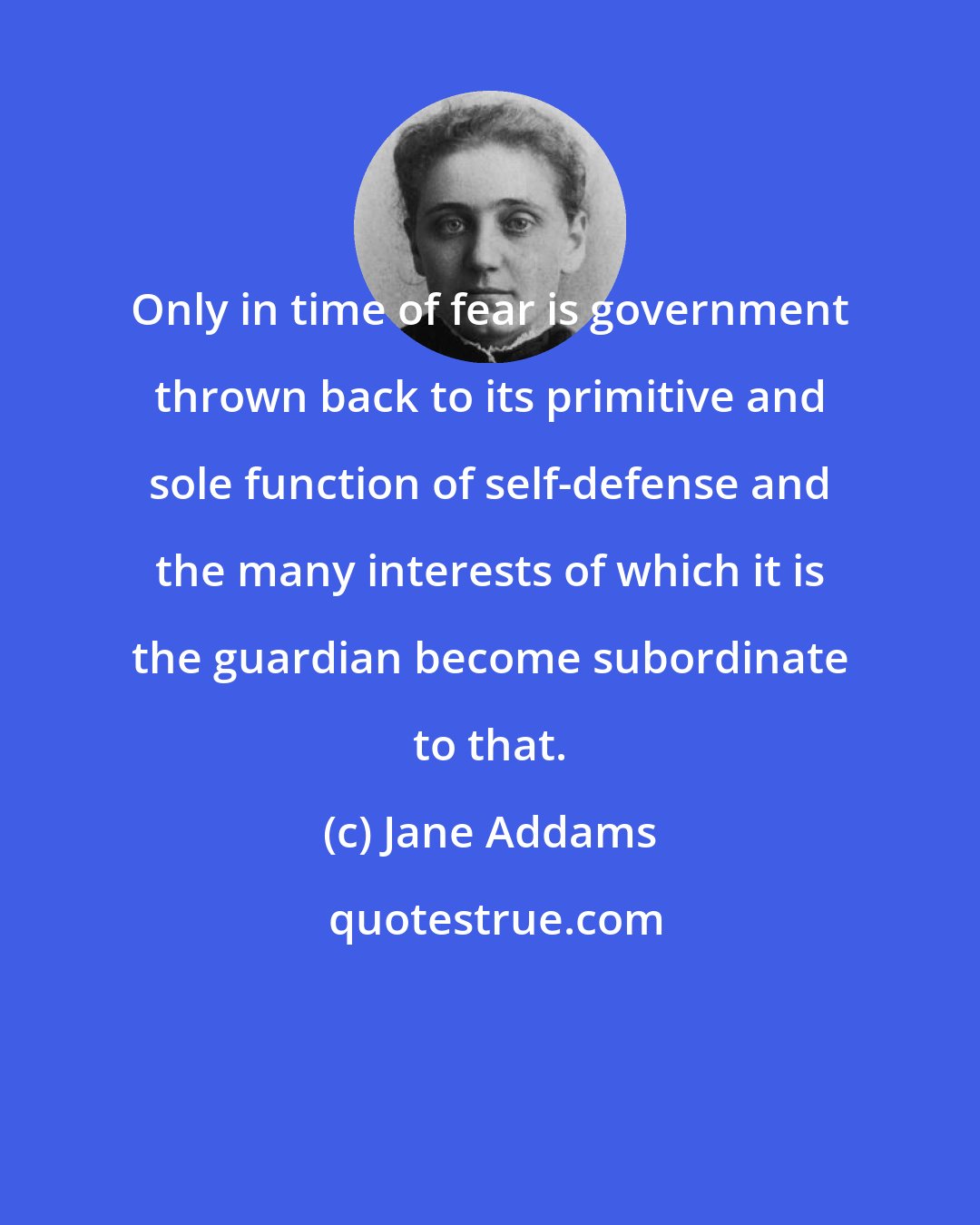 Jane Addams: Only in time of fear is government thrown back to its primitive and sole function of self-defense and the many interests of which it is the guardian become subordinate to that.