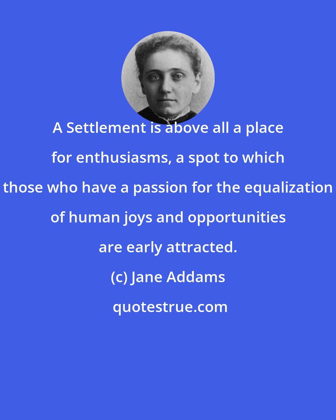 Jane Addams: A Settlement is above all a place for enthusiasms, a spot to which those who have a passion for the equalization of human joys and opportunities are early attracted.