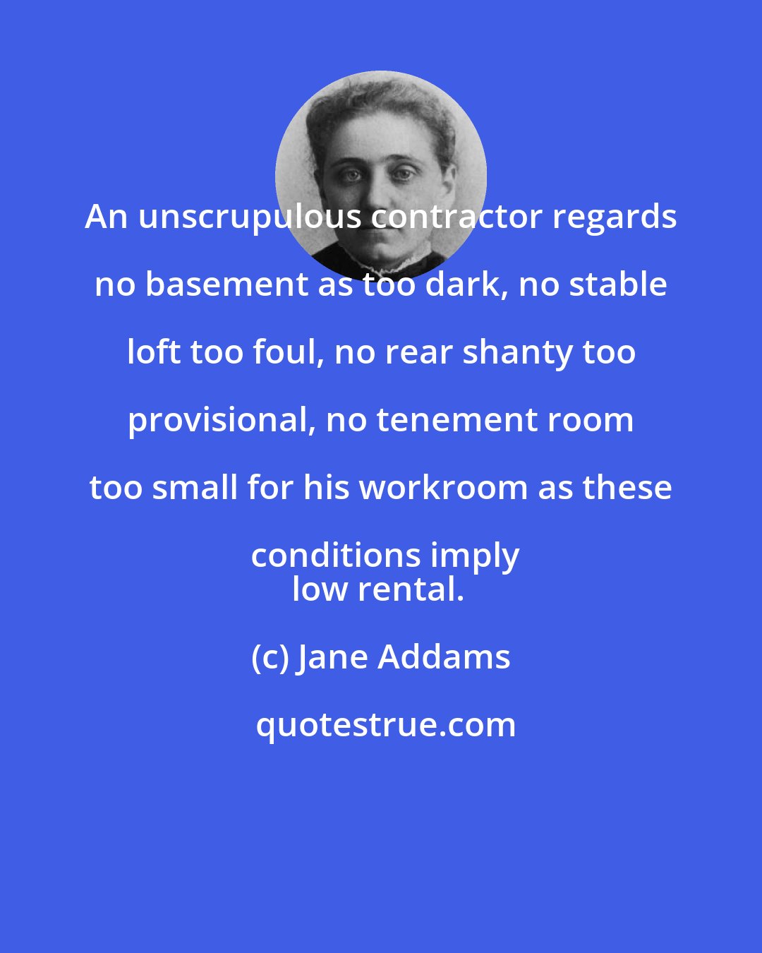 Jane Addams: An unscrupulous contractor regards no basement as too dark, no stable loft too foul, no rear shanty too provisional, no tenement room too small for his workroom as these conditions imply
low rental.