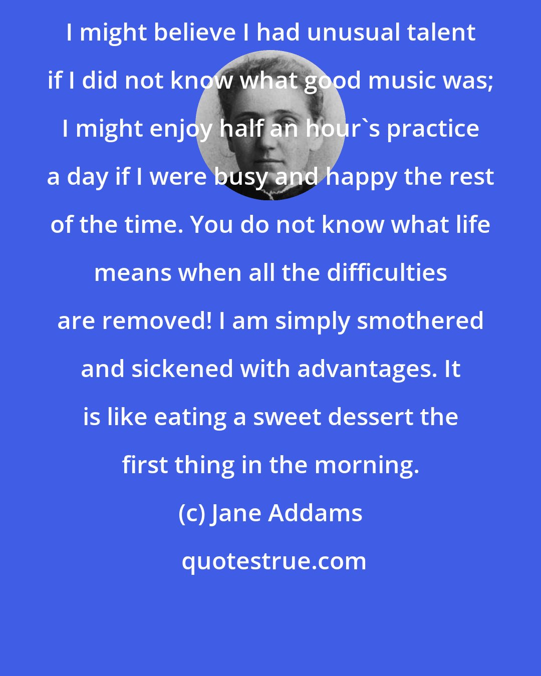 Jane Addams: I might believe I had unusual talent if I did not know what good music was; I might enjoy half an hour's practice a day if I were busy and happy the rest of the time. You do not know what life means when all the difficulties are removed! I am simply smothered and sickened with advantages. It is like eating a sweet dessert the first thing in the morning.