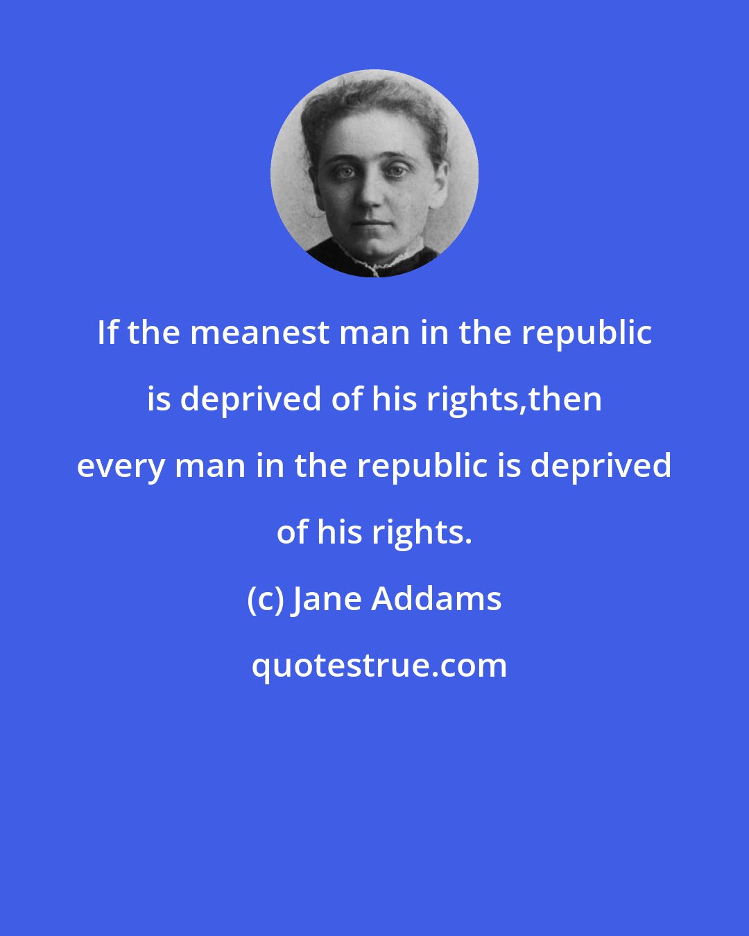 Jane Addams: If the meanest man in the republic is deprived of his rights,then every man in the republic is deprived of his rights.