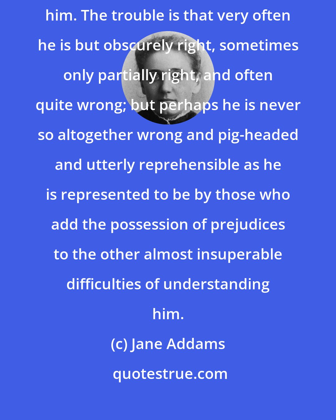 Jane Addams: If the underdog were always right, one might quite easily try to defend him. The trouble is that very often he is but obscurely right, sometimes only partially right, and often quite wrong; but perhaps he is never so altogether wrong and pig-headed and utterly reprehensible as he is represented to be by those who add the possession of prejudices to the other almost insuperable difficulties of understanding him.