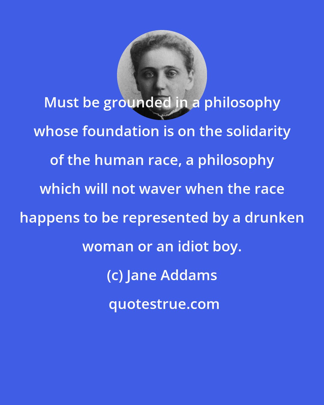 Jane Addams: Must be grounded in a philosophy whose foundation is on the solidarity of the human race, a philosophy which will not waver when the race happens to be represented by a drunken woman or an idiot boy.