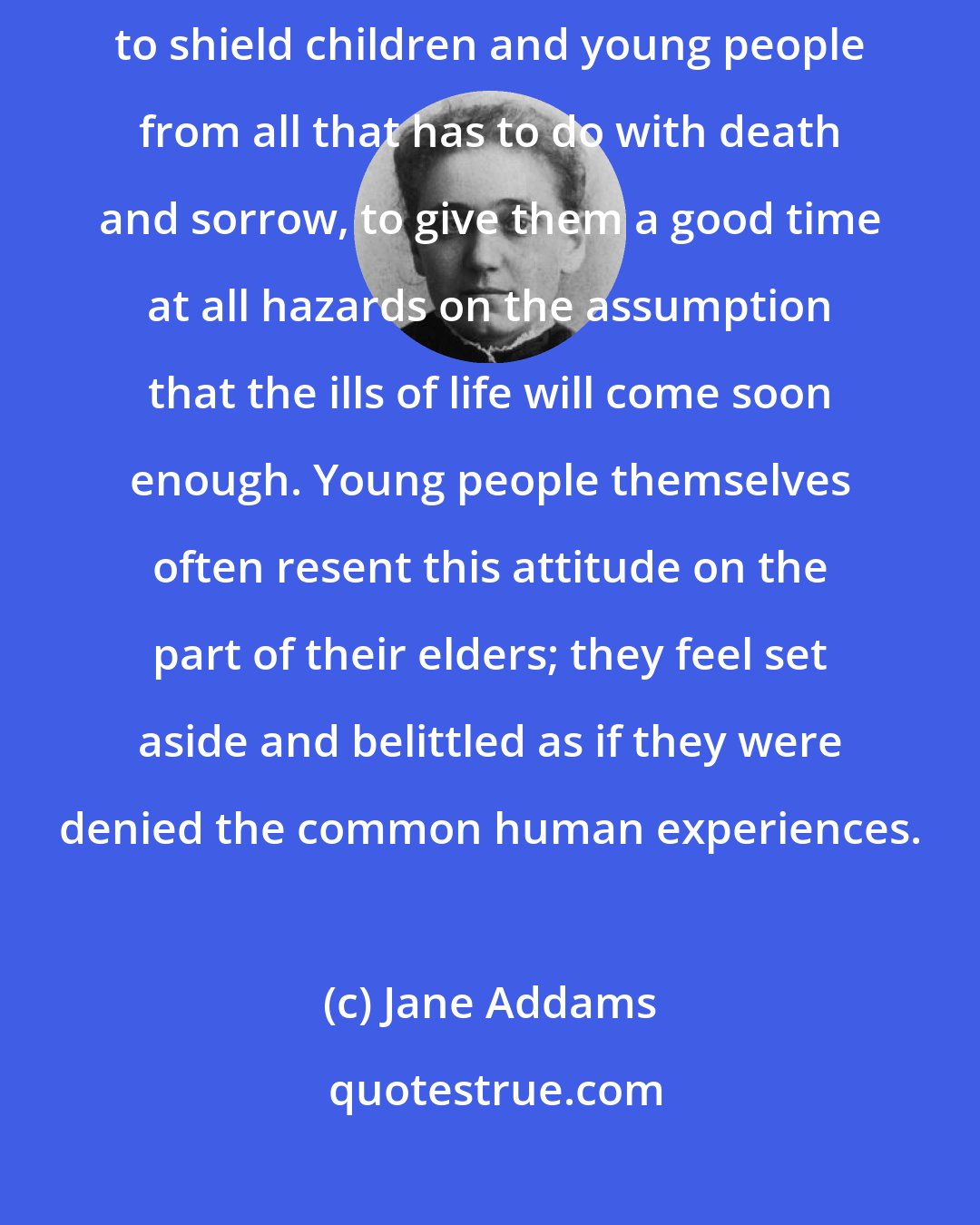 Jane Addams: Perhaps I may record here my protest against the efforts, so often made, to shield children and young people from all that has to do with death and sorrow, to give them a good time at all hazards on the assumption that the ills of life will come soon enough. Young people themselves often resent this attitude on the part of their elders; they feel set aside and belittled as if they were denied the common human experiences.