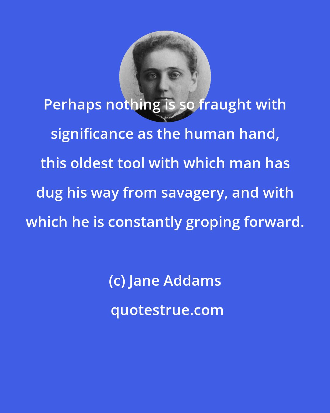 Jane Addams: Perhaps nothing is so fraught with significance as the human hand, this oldest tool with which man has dug his way from savagery, and with which he is constantly groping forward.