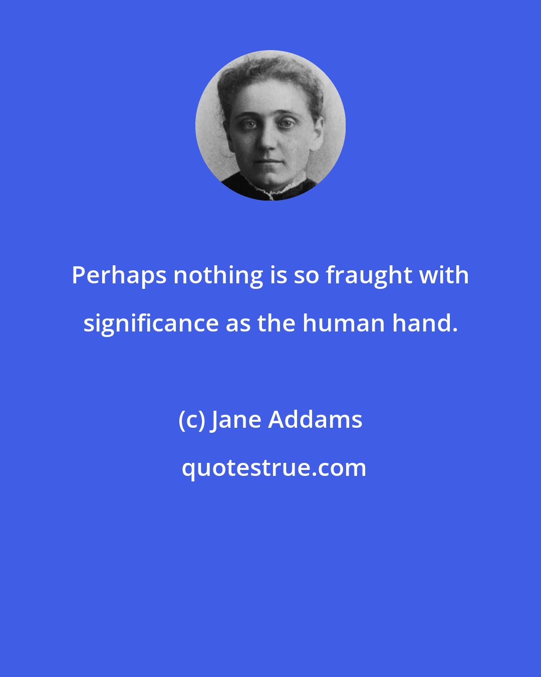 Jane Addams: Perhaps nothing is so fraught with significance as the human hand.