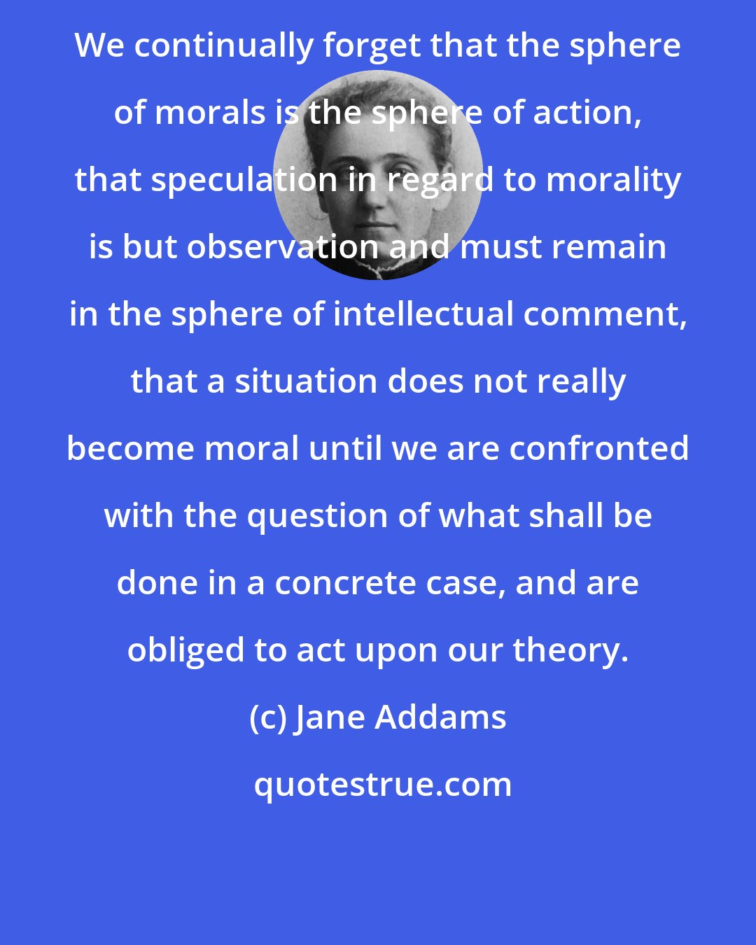 Jane Addams: We continually forget that the sphere of morals is the sphere of action, that speculation in regard to morality is but observation and must remain in the sphere of intellectual comment, that a situation does not really become moral until we are confronted with the question of what shall be done in a concrete case, and are obliged to act upon our theory.