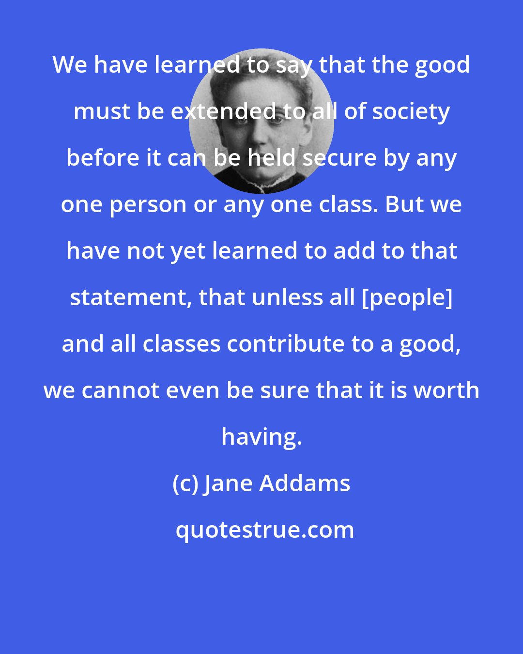 Jane Addams: We have learned to say that the good must be extended to all of society before it can be held secure by any one person or any one class. But we have not yet learned to add to that statement, that unless all [people] and all classes contribute to a good, we cannot even be sure that it is worth having.