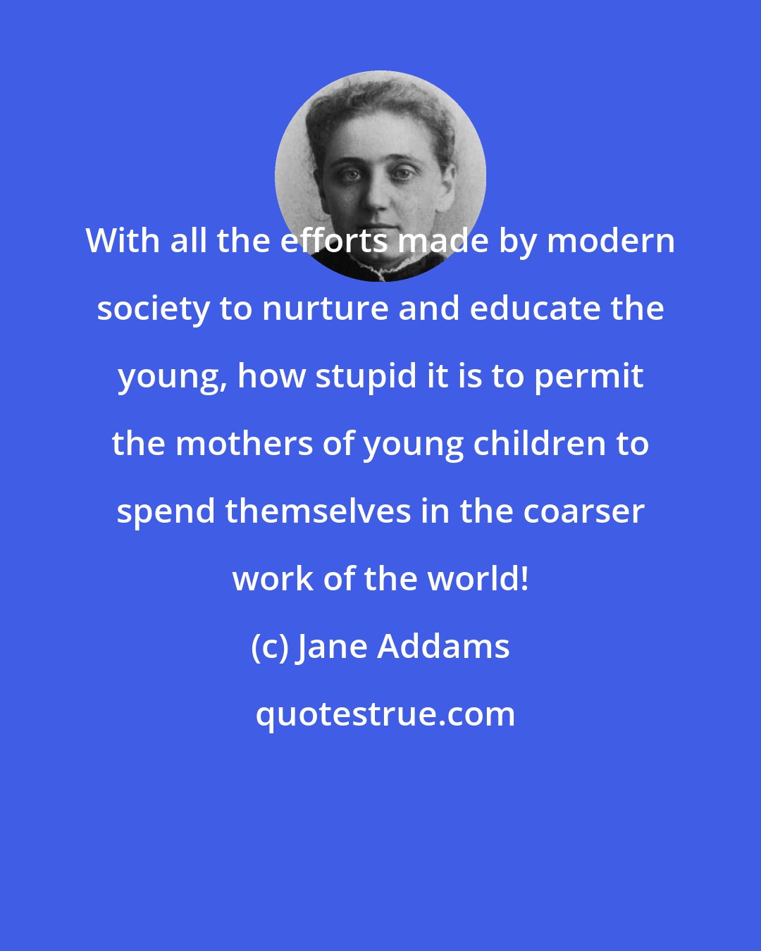 Jane Addams: With all the efforts made by modern society to nurture and educate the young, how stupid it is to permit the mothers of young children to spend themselves in the coarser work of the world!