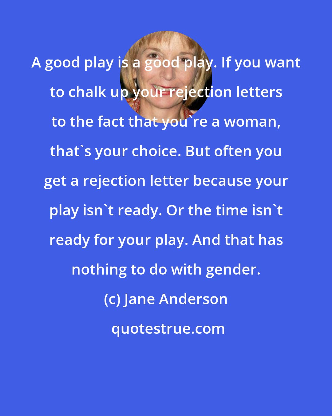 Jane Anderson: A good play is a good play. If you want to chalk up your rejection letters to the fact that you're a woman, that's your choice. But often you get a rejection letter because your play isn't ready. Or the time isn't ready for your play. And that has nothing to do with gender.