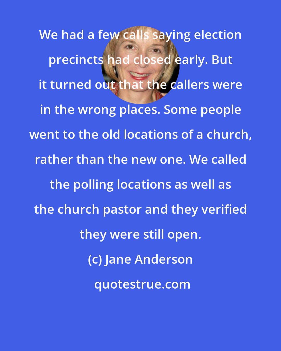 Jane Anderson: We had a few calls saying election precincts had closed early. But it turned out that the callers were in the wrong places. Some people went to the old locations of a church, rather than the new one. We called the polling locations as well as the church pastor and they verified they were still open.