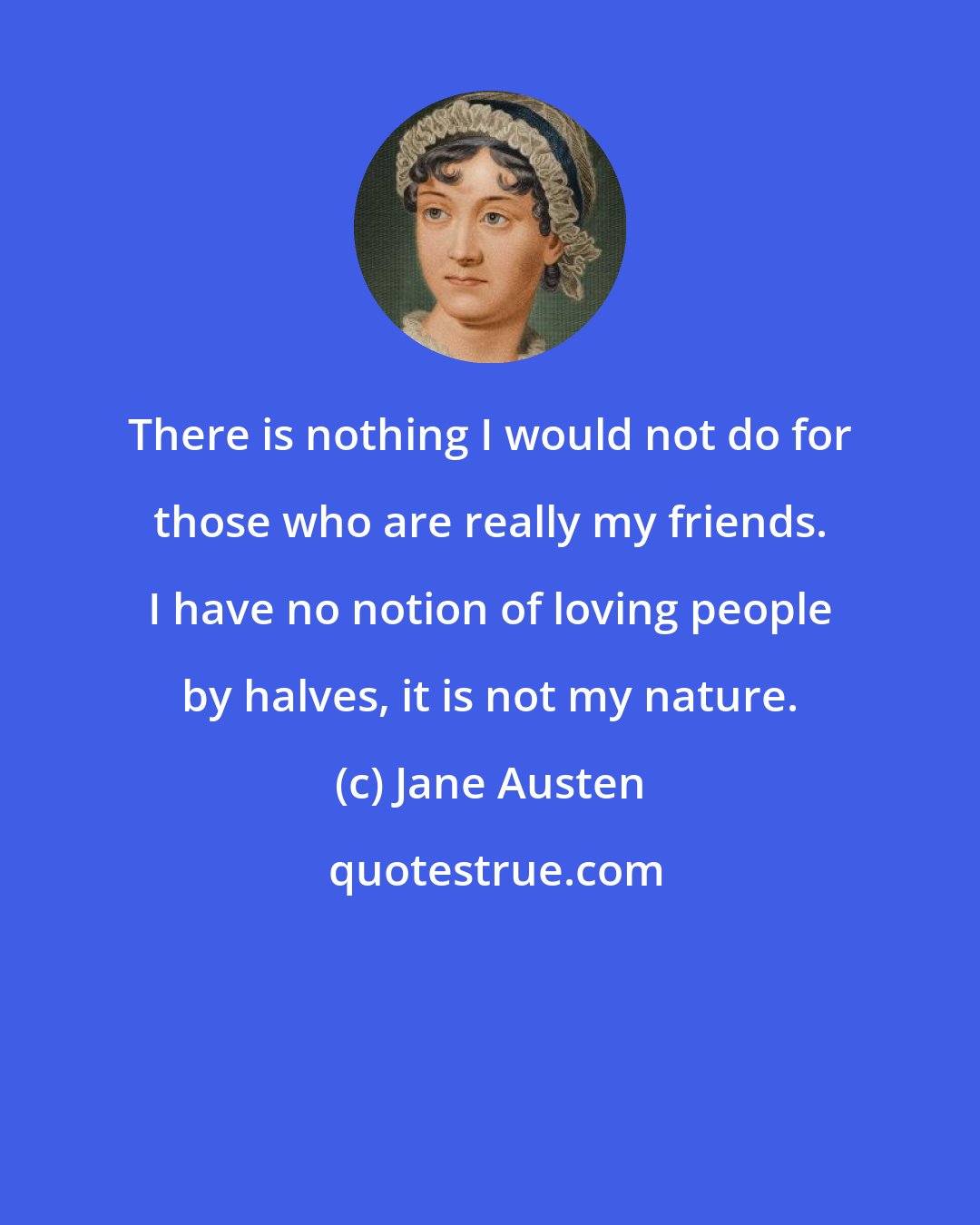 Jane Austen: There is nothing I would not do for those who are really my friends. I have no notion of loving people by halves, it is not my nature.