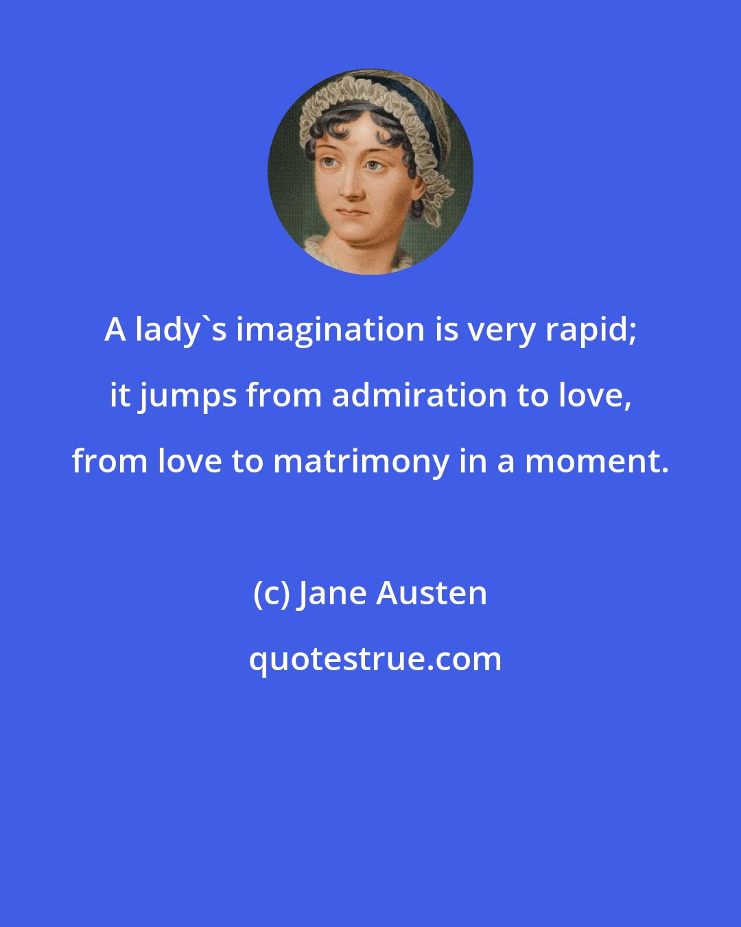 Jane Austen: A lady's imagination is very rapid; it jumps from admiration to love, from love to matrimony in a moment.