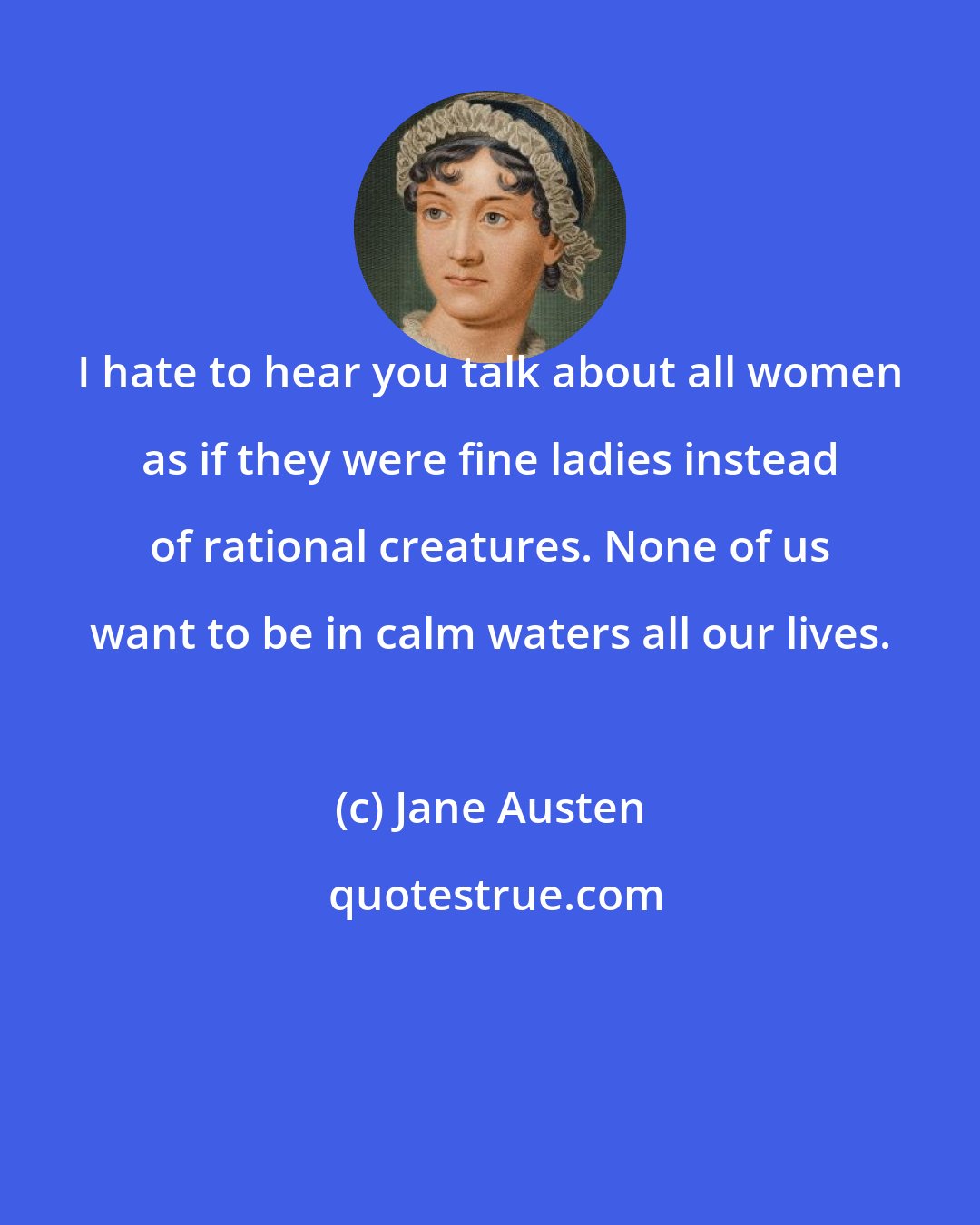 Jane Austen: I hate to hear you talk about all women as if they were fine ladies instead of rational creatures. None of us want to be in calm waters all our lives.