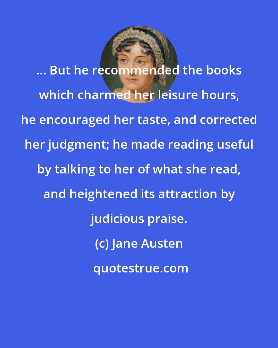 Jane Austen: ... But he recommended the books which charmed her leisure hours, he encouraged her taste, and corrected her judgment; he made reading useful by talking to her of what she read, and heightened its attraction by judicious praise.