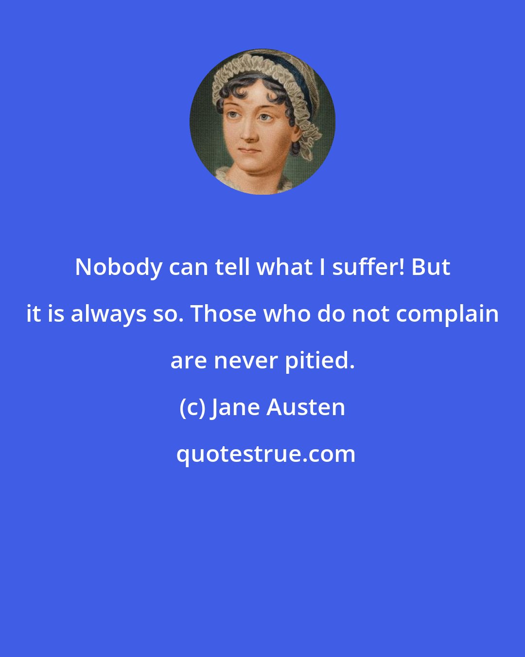 Jane Austen: Nobody can tell what I suffer! But it is always so. Those who do not complain are never pitied.