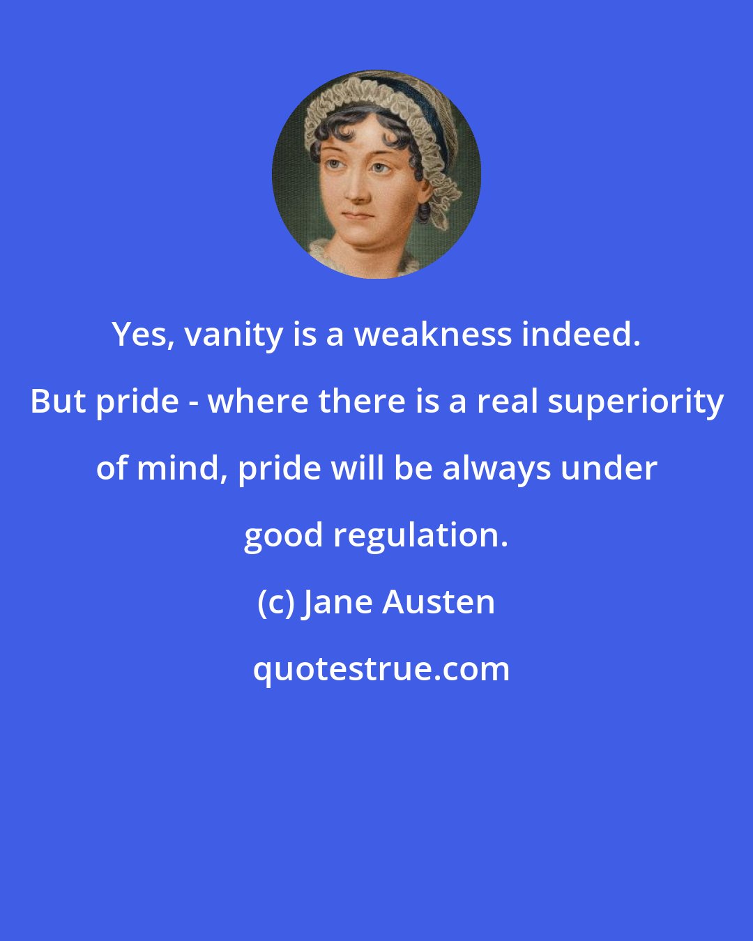 Jane Austen: Yes, vanity is a weakness indeed. But pride - where there is a real superiority of mind, pride will be always under good regulation.