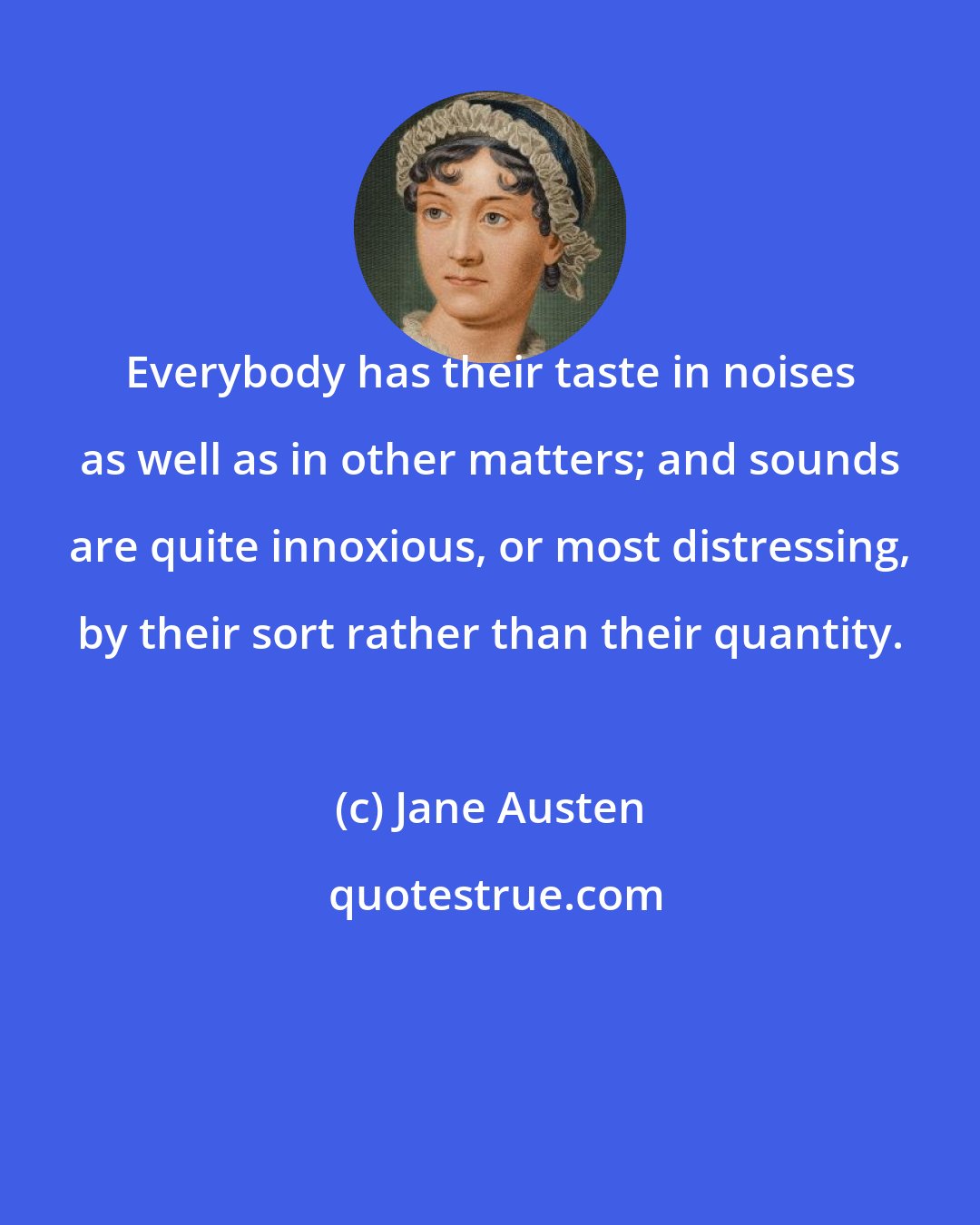 Jane Austen: Everybody has their taste in noises as well as in other matters; and sounds are quite innoxious, or most distressing, by their sort rather than their quantity.