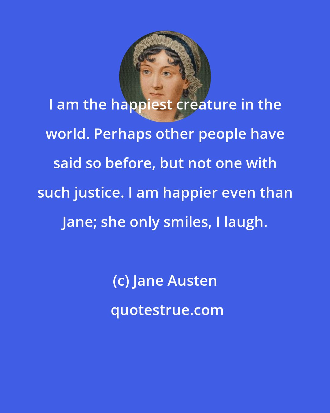 Jane Austen: I am the happiest creature in the world. Perhaps other people have said so before, but not one with such justice. I am happier even than Jane; she only smiles, I laugh.