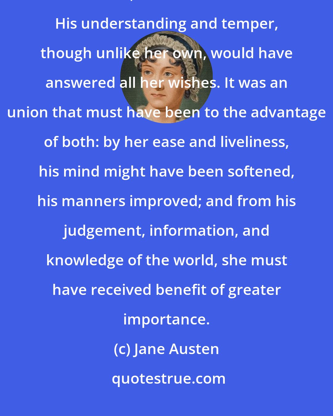 Jane Austen: She began now to comprehend that he was exactly the man who, in disposition and talents, would most suit her. His understanding and temper, though unlike her own, would have answered all her wishes. It was an union that must have been to the advantage of both: by her ease and liveliness, his mind might have been softened, his manners improved; and from his judgement, information, and knowledge of the world, she must have received benefit of greater importance.
