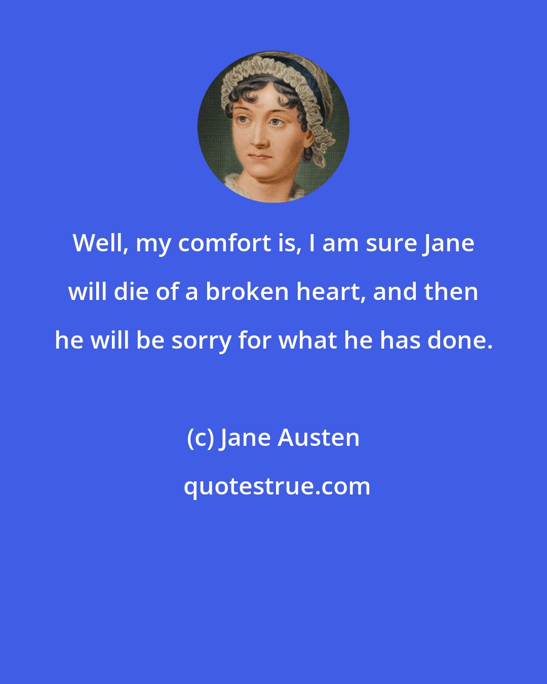 Jane Austen: Well, my comfort is, I am sure Jane will die of a broken heart, and then he will be sorry for what he has done.