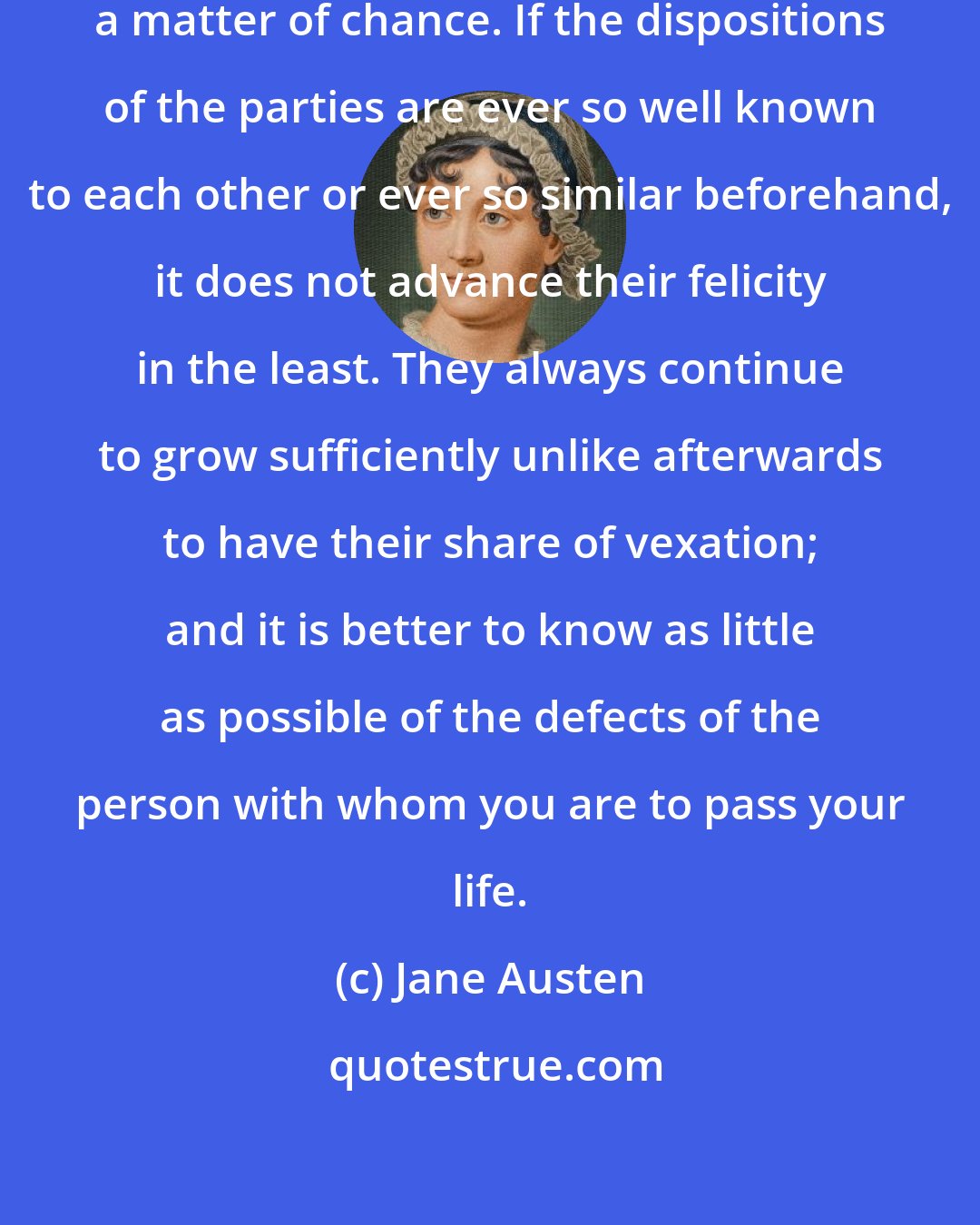Jane Austen: Happiness in marriage is entirely a matter of chance. If the dispositions of the parties are ever so well known to each other or ever so similar beforehand, it does not advance their felicity in the least. They always continue to grow sufficiently unlike afterwards to have their share of vexation; and it is better to know as little as possible of the defects of the person with whom you are to pass your life.