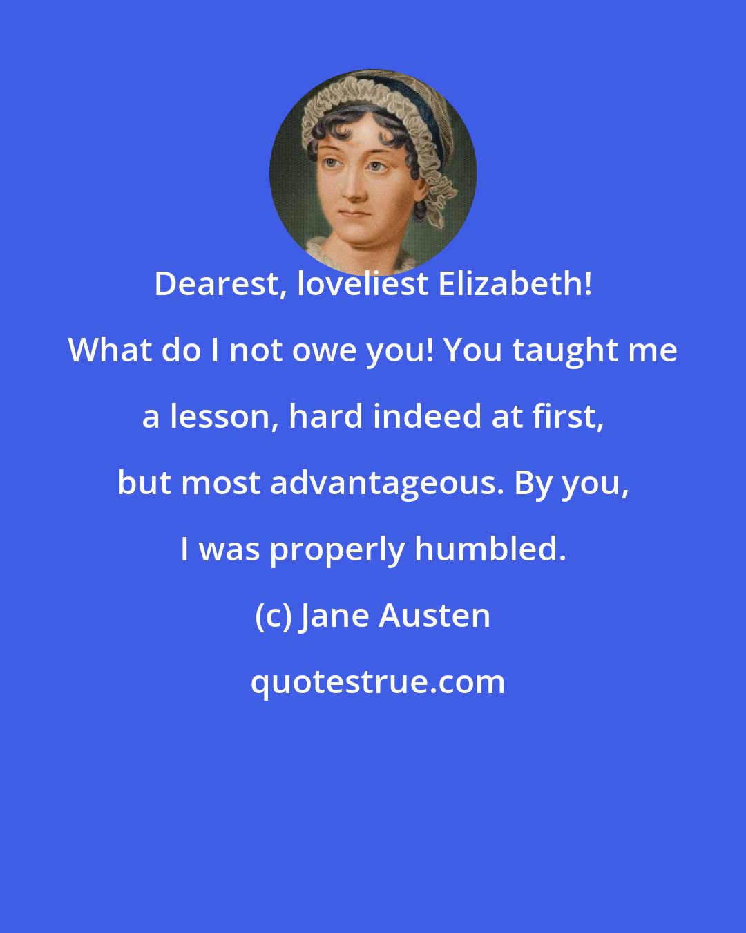 Jane Austen: Dearest, loveliest Elizabeth! What do I not owe you! You taught me a lesson, hard indeed at first, but most advantageous. By you, I was properly humbled.