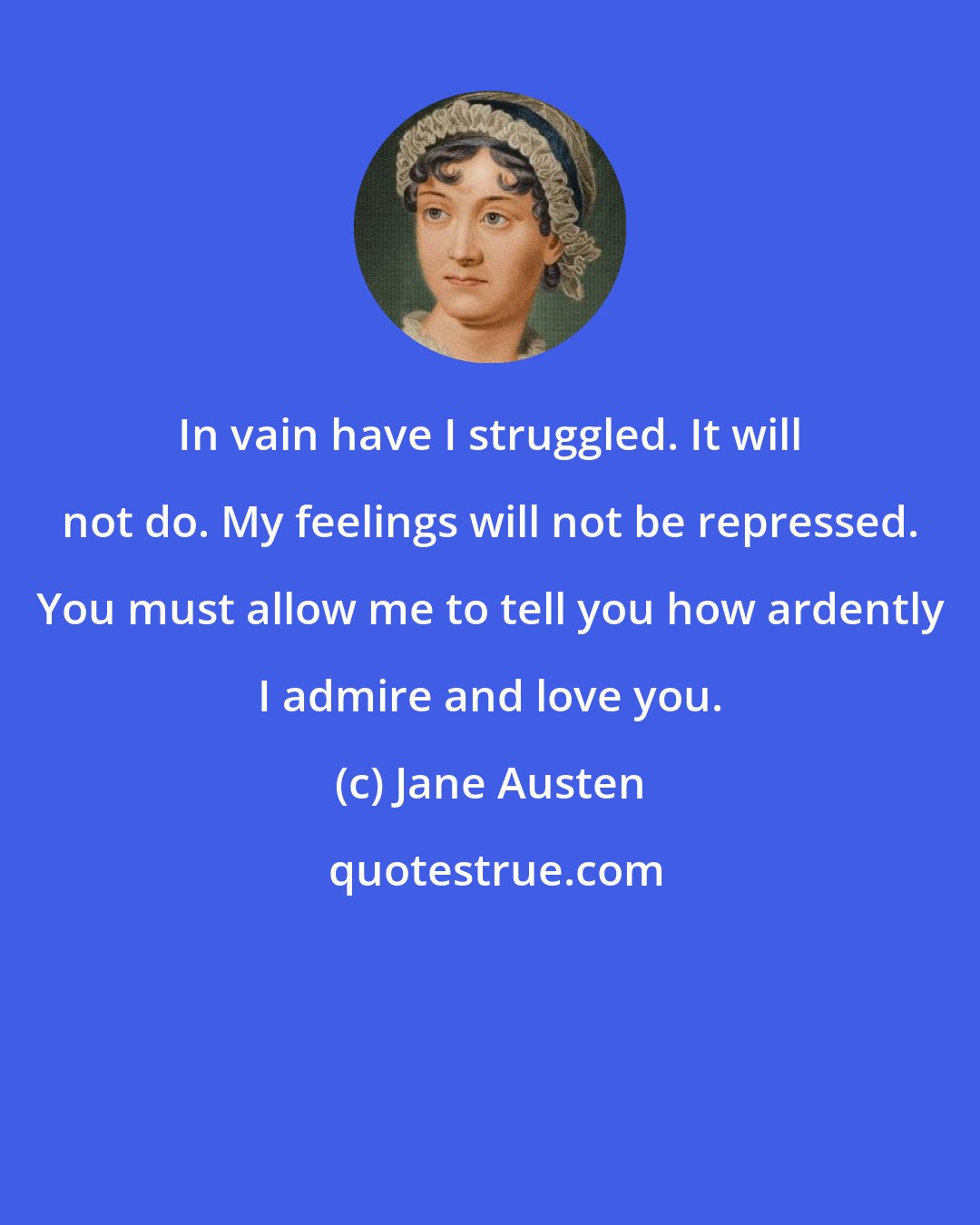 Jane Austen: In vain have I struggled. It will not do. My feelings will not be repressed. You must allow me to tell you how ardently I admire and love you.
