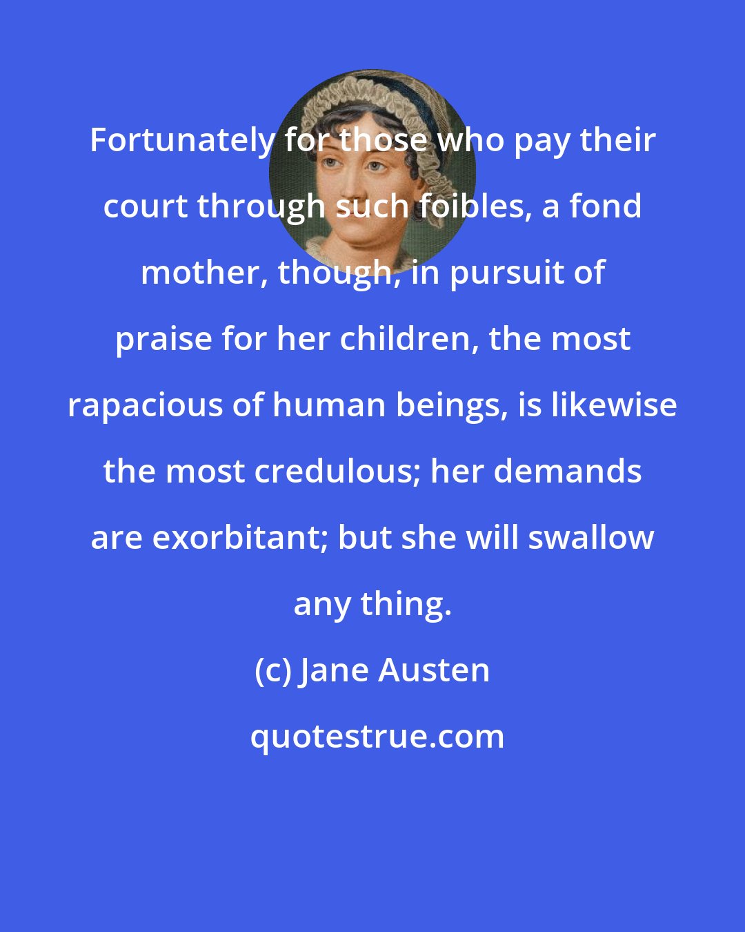 Jane Austen: Fortunately for those who pay their court through such foibles, a fond mother, though, in pursuit of praise for her children, the most rapacious of human beings, is likewise the most credulous; her demands are exorbitant; but she will swallow any thing.