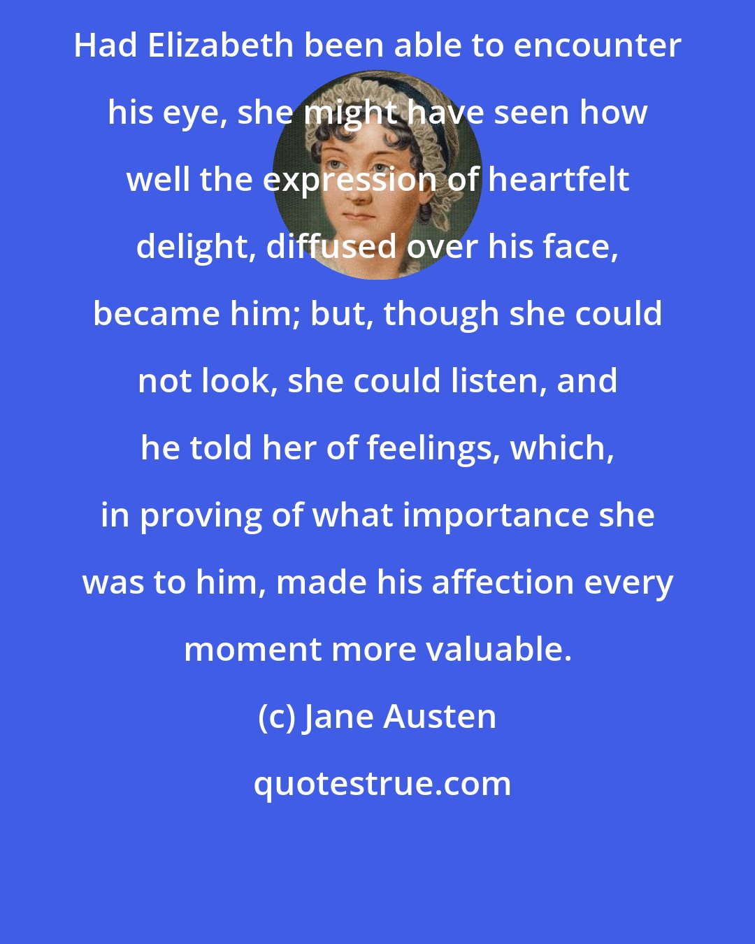 Jane Austen: Had Elizabeth been able to encounter his eye, she might have seen how well the expression of heartfelt delight, diffused over his face, became him; but, though she could not look, she could listen, and he told her of feelings, which, in proving of what importance she was to him, made his affection every moment more valuable.
