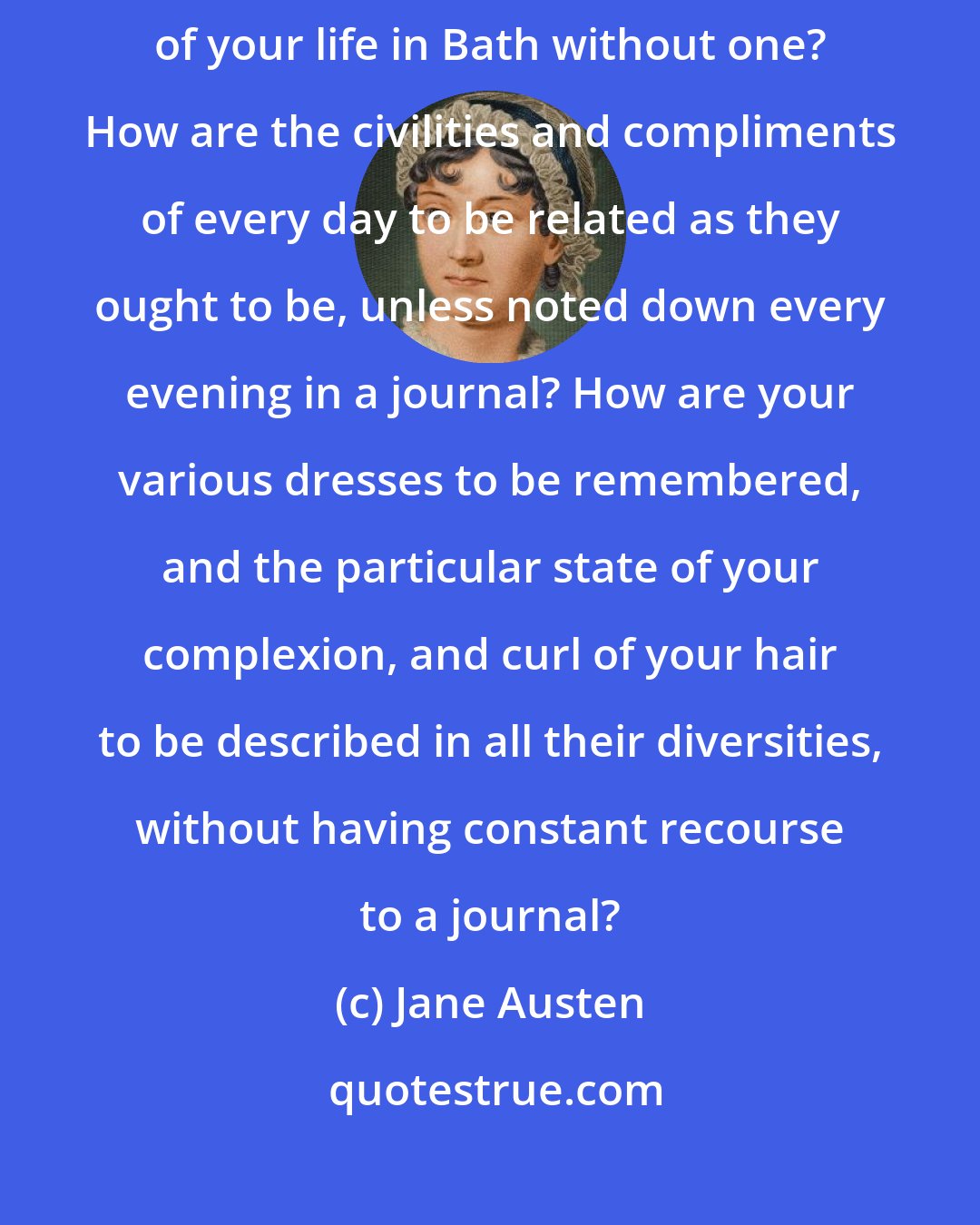 Jane Austen: Not keep a journal! How are your absent cousins to understand the tenor of your life in Bath without one? How are the civilities and compliments of every day to be related as they ought to be, unless noted down every evening in a journal? How are your various dresses to be remembered, and the particular state of your complexion, and curl of your hair to be described in all their diversities, without having constant recourse to a journal?