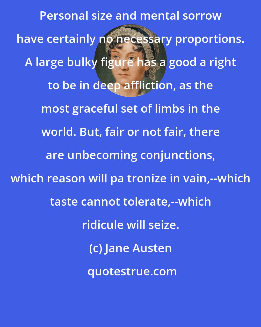 Jane Austen: Personal size and mental sorrow have certainly no necessary proportions. A large bulky figure has a good a right to be in deep affliction, as the most graceful set of limbs in the world. But, fair or not fair, there are unbecoming conjunctions, which reason will pa tronize in vain,--which taste cannot tolerate,--which ridicule will seize.