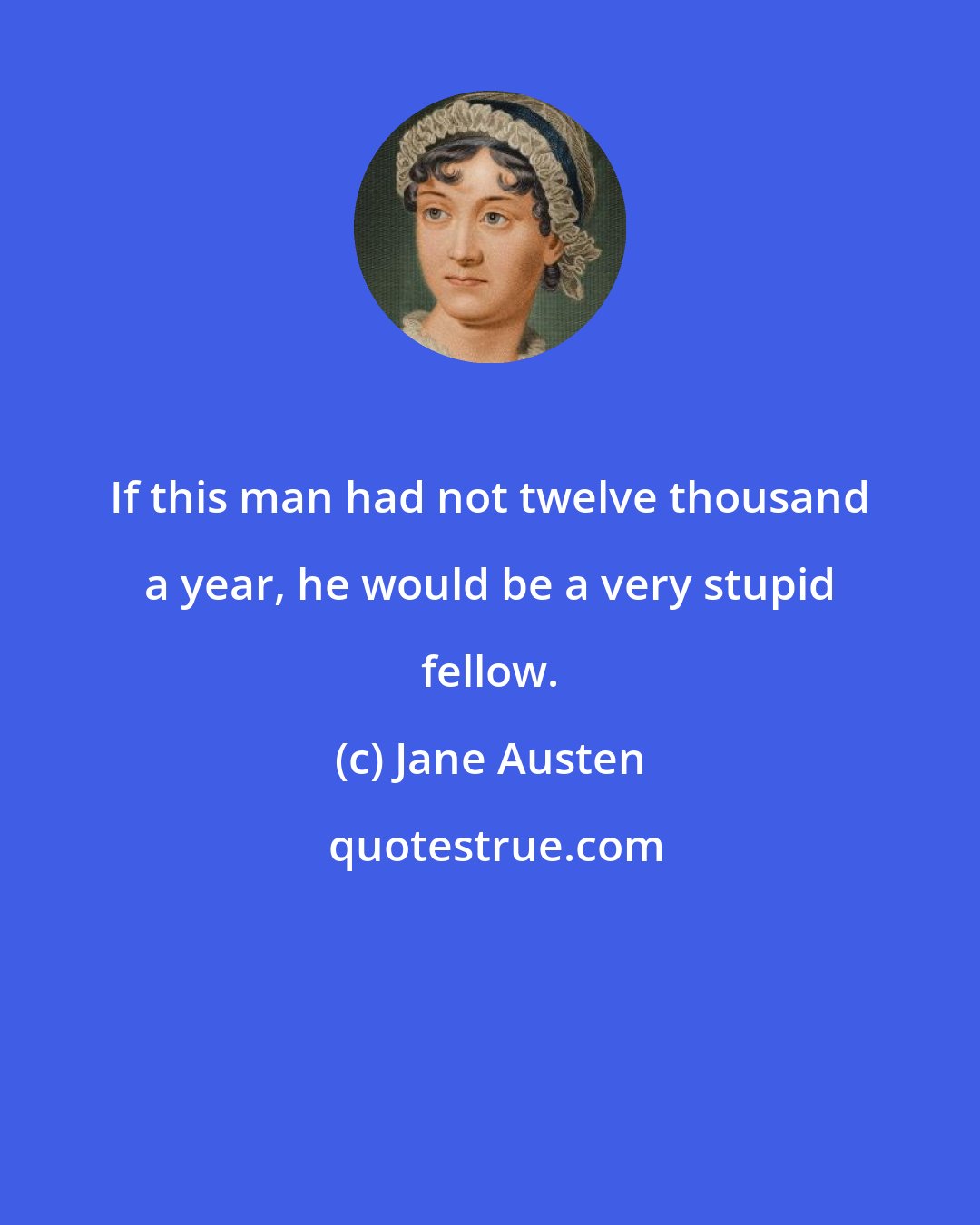 Jane Austen: If this man had not twelve thousand a year, he would be a very stupid fellow.