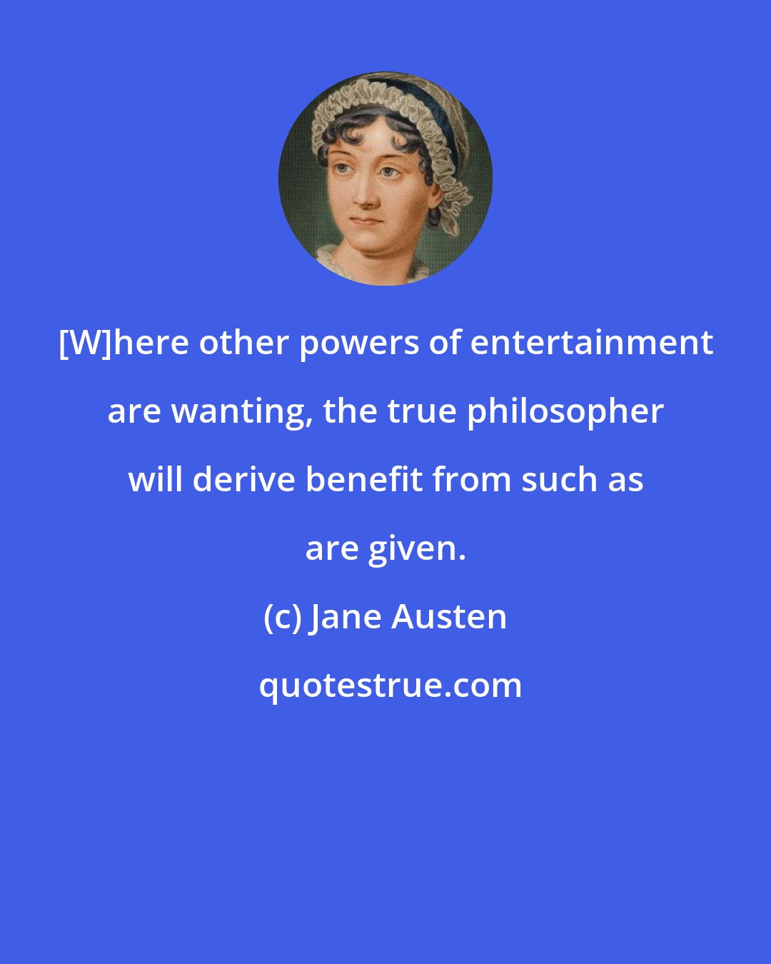 Jane Austen: [W]here other powers of entertainment are wanting, the true philosopher will derive benefit from such as are given.