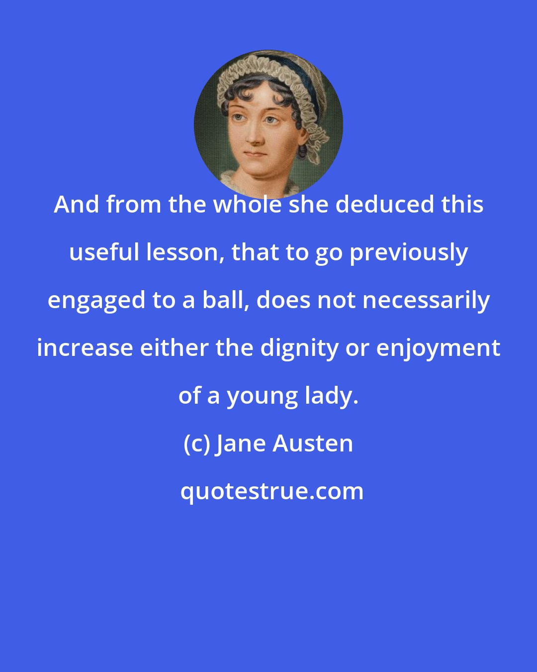 Jane Austen: And from the whole she deduced this useful lesson, that to go previously engaged to a ball, does not necessarily increase either the dignity or enjoyment of a young lady.