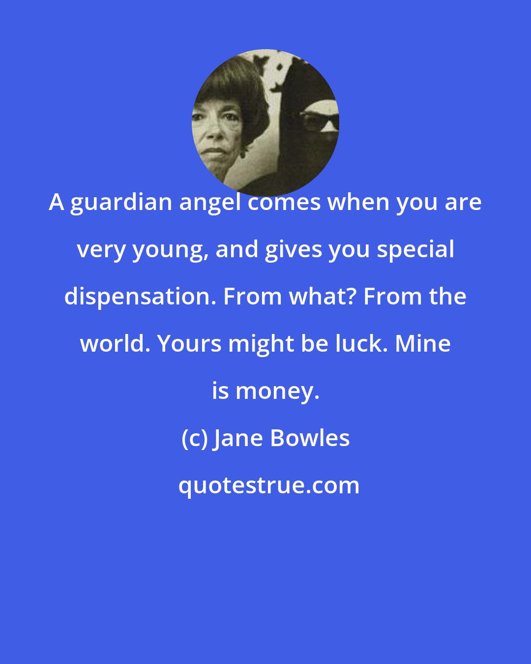 Jane Bowles: A guardian angel comes when you are very young, and gives you special dispensation. From what? From the world. Yours might be luck. Mine is money.