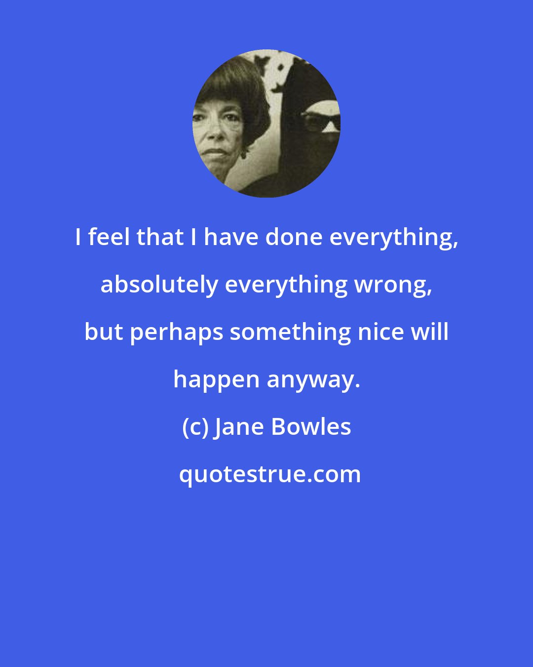Jane Bowles: I feel that I have done everything, absolutely everything wrong, but perhaps something nice will happen anyway.