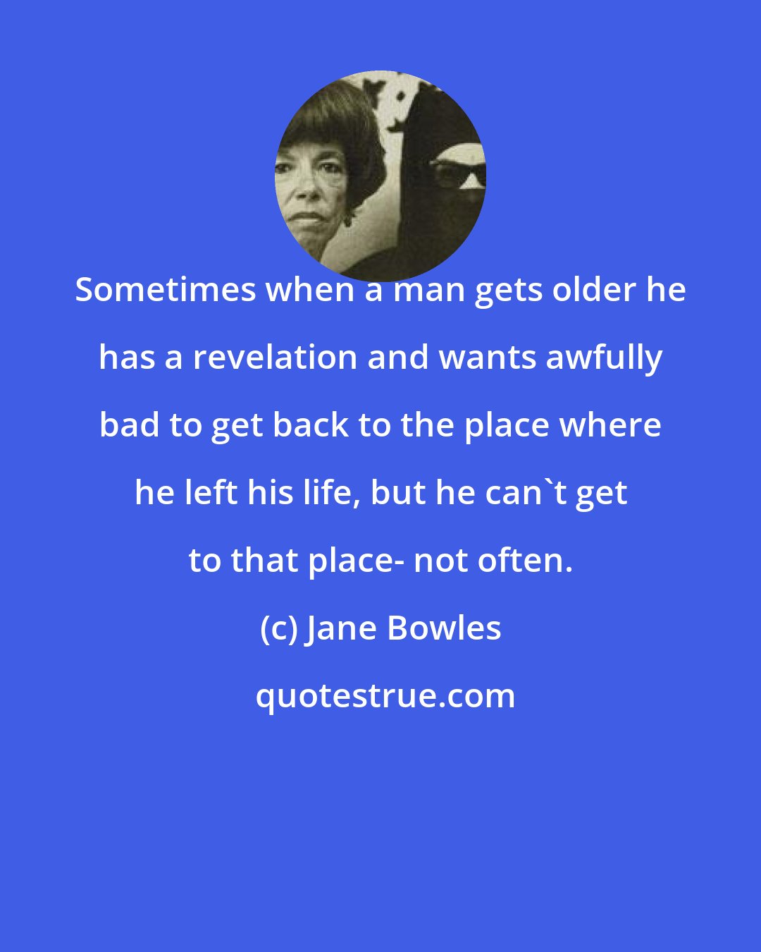 Jane Bowles: Sometimes when a man gets older he has a revelation and wants awfully bad to get back to the place where he left his life, but he can't get to that place- not often.
