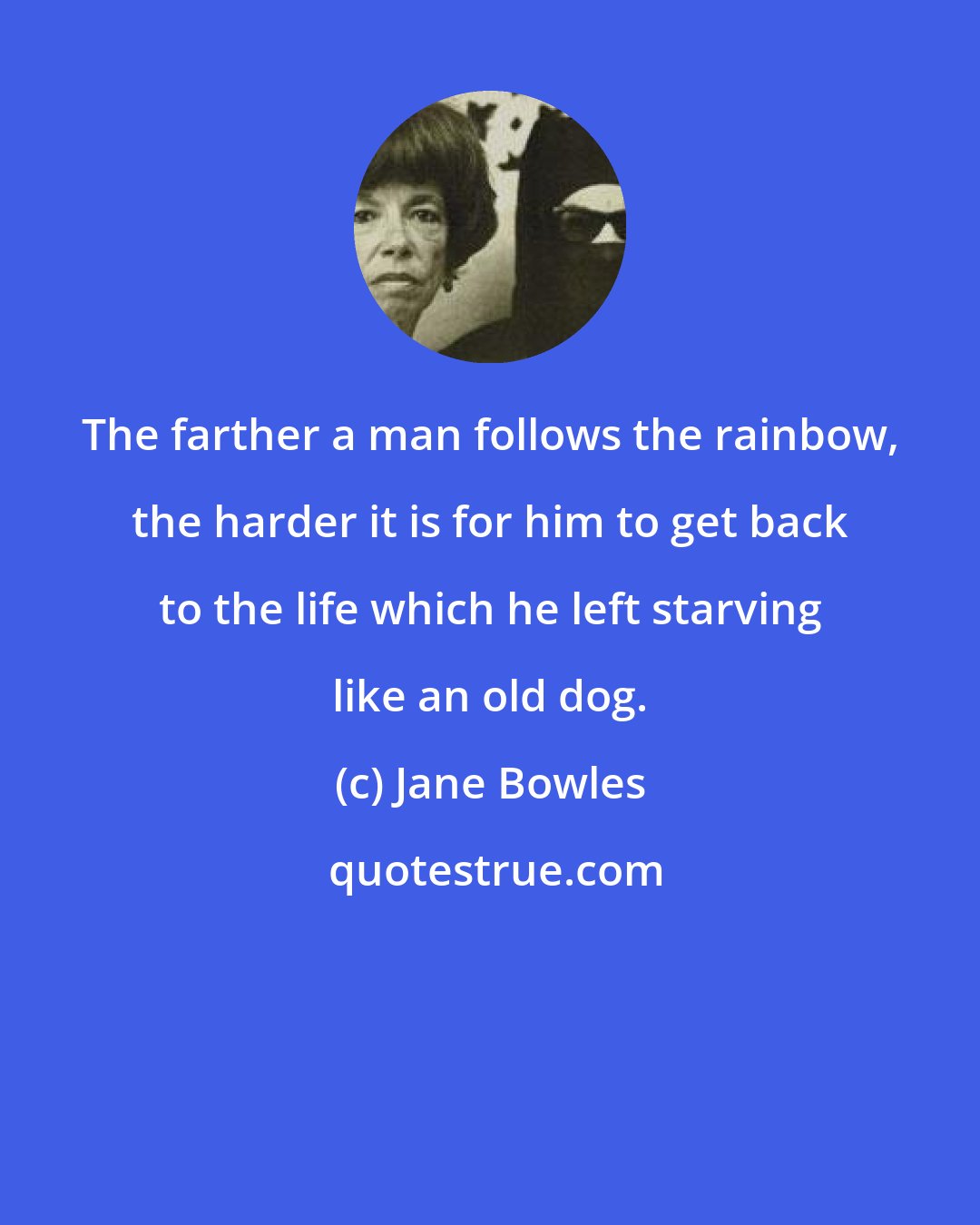Jane Bowles: The farther a man follows the rainbow, the harder it is for him to get back to the life which he left starving like an old dog.