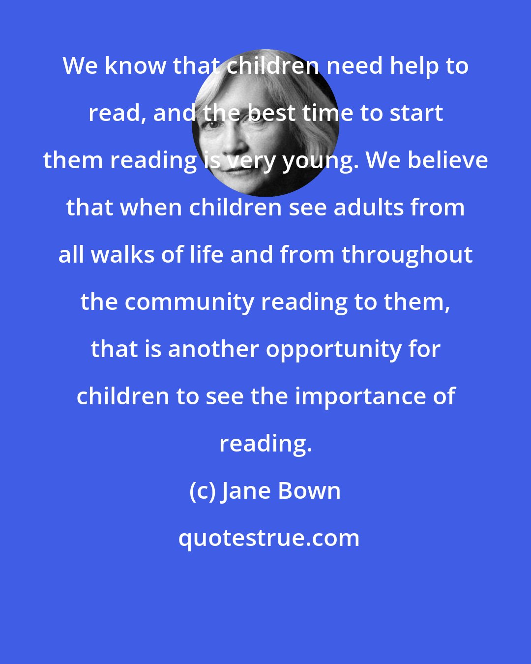 Jane Bown: We know that children need help to read, and the best time to start them reading is very young. We believe that when children see adults from all walks of life and from throughout the community reading to them, that is another opportunity for children to see the importance of reading.