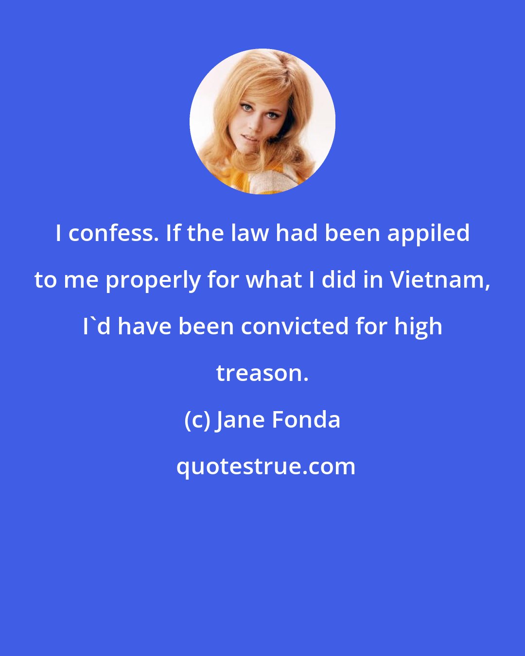 Jane Fonda: I confess. If the law had been appiled to me properly for what I did in Vietnam, I'd have been convicted for high treason.