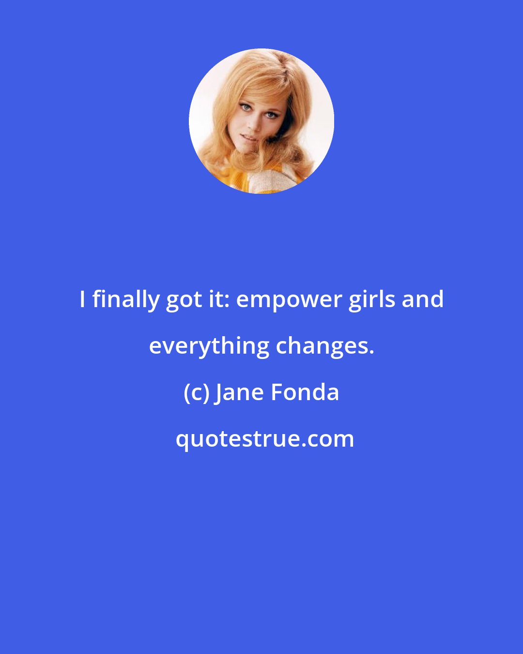 Jane Fonda: I finally got it: empower girls and everything changes.