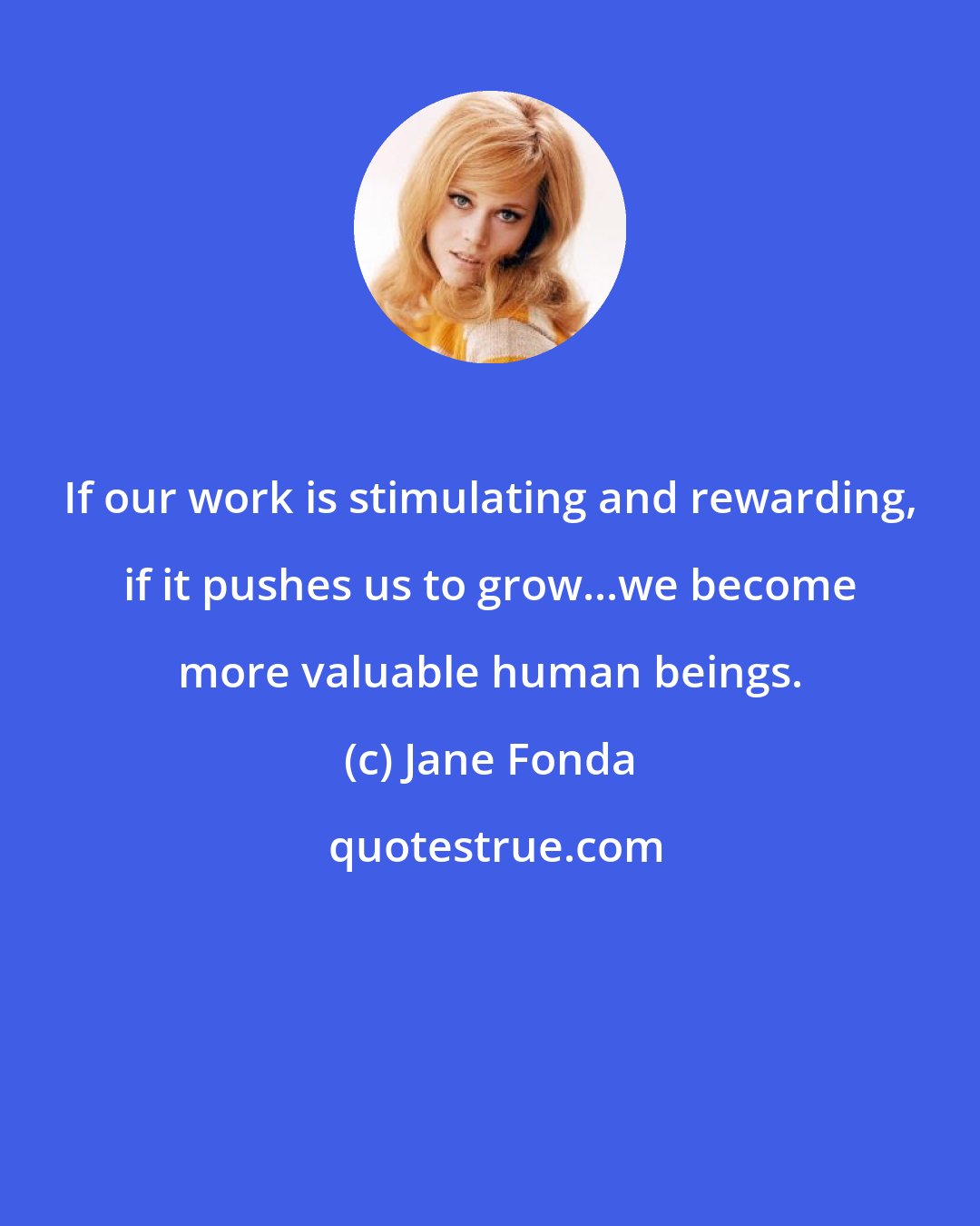 Jane Fonda: If our work is stimulating and rewarding, if it pushes us to grow...we become more valuable human beings.